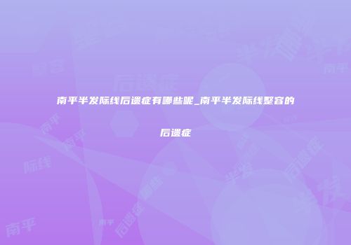 南平半发际线后遗症有哪些呢_南平半发际线整容的后遗症