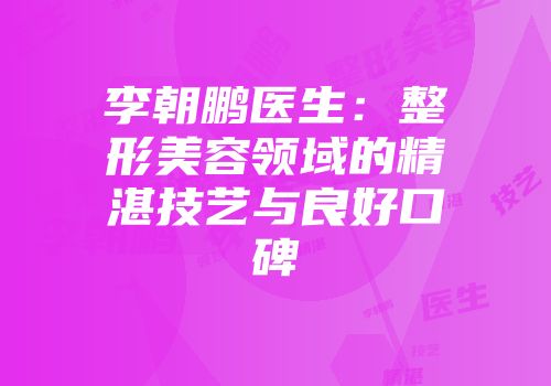 李朝鹏医生：整形美容领域的精湛技艺与良好口碑