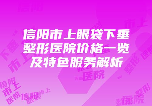 信阳市上眼袋下垂整形医院价格一览及特色服务解析