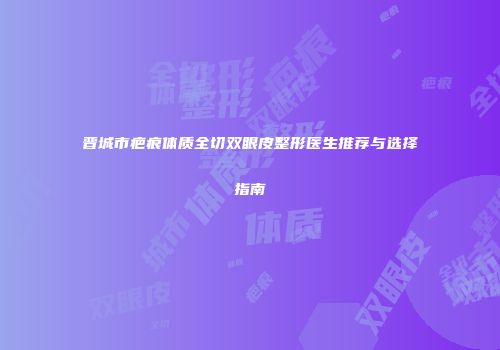 晋城市疤痕体质全切双眼皮整形医生推荐与选择指南