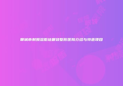 聊城市射频溶脂祛眼袋整形医院介绍与特色项目