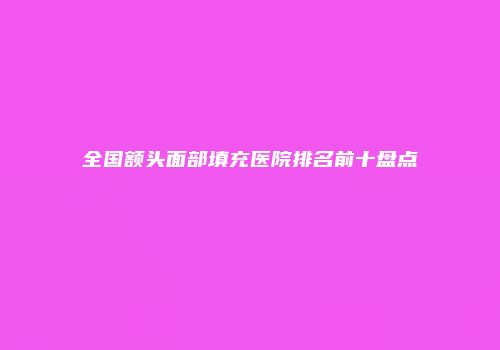 全国额头面部填充医院排名前十盘点