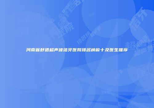 河南省舒适超声波洁牙医院排名榜前十及医生推荐