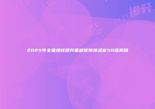 2025年全国埋线提升面部医院排名前50强揭晓