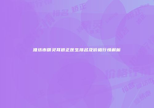 潍坊市精灵耳矫正医生排名及价格行情解析