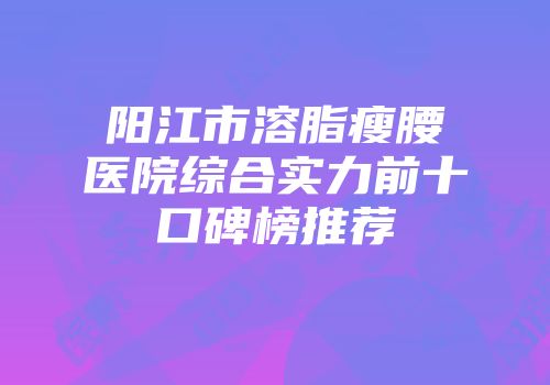 阳江市溶脂瘦腰医院综合实力前十口碑榜推荐