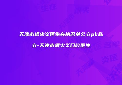 天津市根尖炎医生在榜名单公立pk私立-天津市根尖炎口腔医生