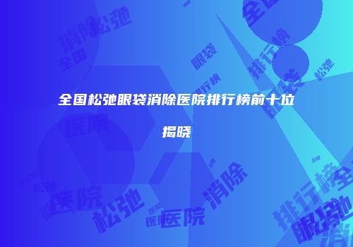 全国松弛眼袋消除医院排行榜前十位揭晓