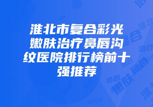 淮北市复合彩光嫩肤治疗鼻唇沟纹医院排行榜前十强推荐