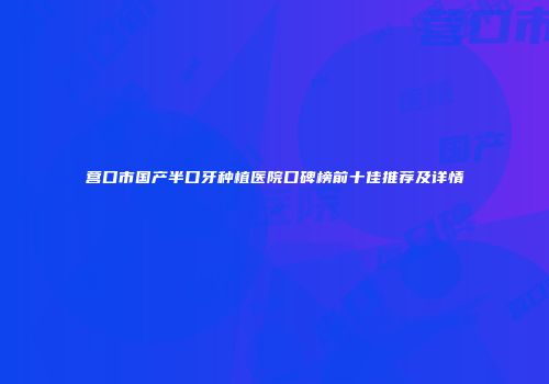 营口市国产半口牙种植医院口碑榜前十佳推荐及详情