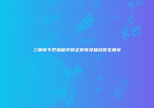 三明市下巴缩龅牙矫正医院及知名医生推荐