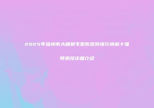 2025年福州市大腿脱毛整形医院排行榜前十强预测及详细介绍
