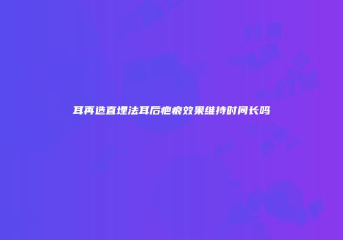 耳再造直埋法耳后疤痕效果维持时间长吗