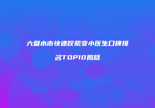 六盘水市快速咬肌变小医生口碑排名TOP10揭晓