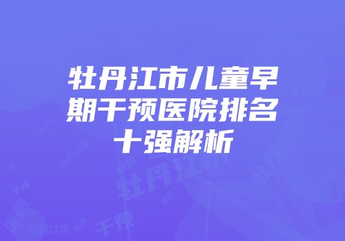 牡丹江市儿童早期干预医院排名十强解析