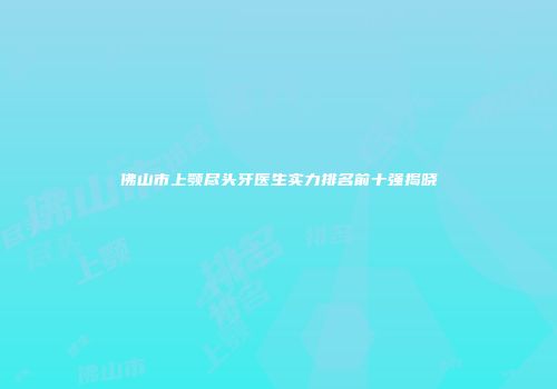 佛山市上颚尽头牙医生实力排名前十强揭晓