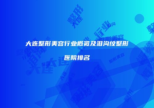 大连整形美容行业概览及泪沟纹整形医院排名