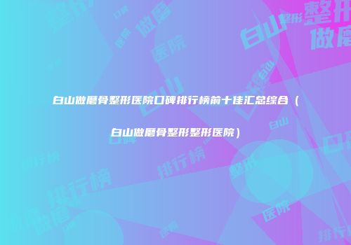 白山做磨骨整形医院口碑排行榜前十佳汇总综合（白山做磨骨整形整形医院）