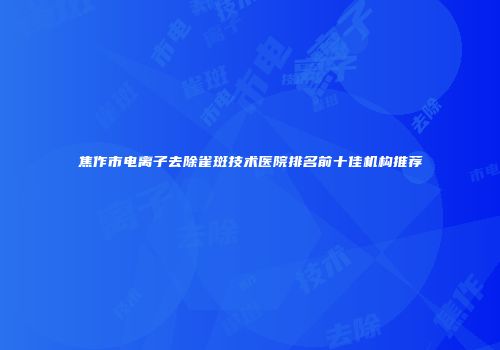 焦作市电离子去除雀斑技术医院排名前十佳机构推荐