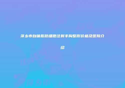萍乡市自体脂肪细胞注射丰胸整形价格及医院介绍