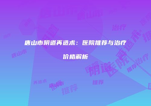 唐山市阴道再造术：医院推荐与治疗价格解析
