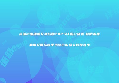 昆明市面部填充玻尿酸2025详细价格表-昆明市面部填充玻尿酸手术整形价格大致是多少