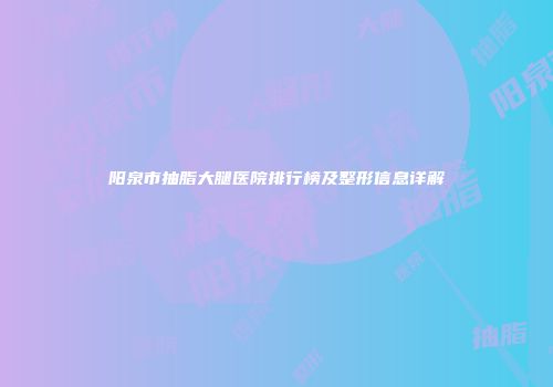 阳泉市抽脂大腿医院排行榜及整形信息详解