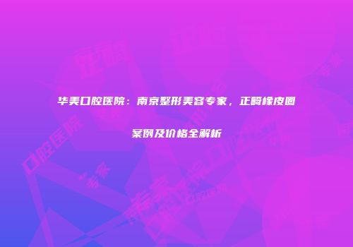 华美口腔医院：南京整形美容专家，正畸橡皮圈案例及价格全解析