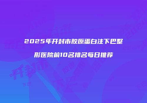2025年开封市胶原蛋白注下巴整形医院前10名排名每日推荐