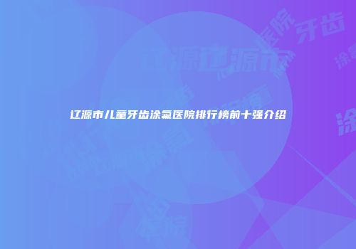 辽源市儿童牙齿涂氟医院排行榜前十强介绍