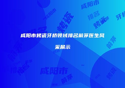 咸阳市烤瓷牙桥领域排名前茅医生风采展示