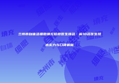 兰州市自体活细胞填充脸颊医生排名：前10名医生技术实力与口碑解析
