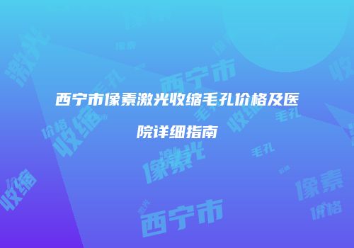 西宁市像素激光收缩毛孔价格及医院详细指南