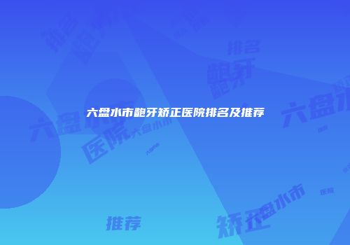 六盘水市龅牙矫正医院排名及推荐