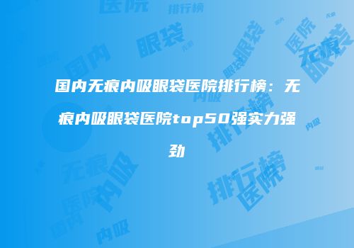 国内无痕内吸眼袋医院排行榜：无痕内吸眼袋医院top50强实力强劲
