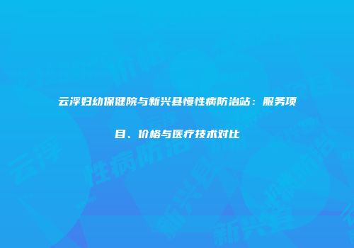 云浮妇幼保健院与新兴县慢性病防治站：服务项目、价格与医疗技术对比