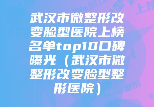 武汉市微整形改变脸型医院上榜名单top10口碑曝光（武汉市微整形改变脸型整形医院）