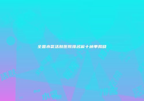 全国水氧活肤医院排名前十榜单揭晓