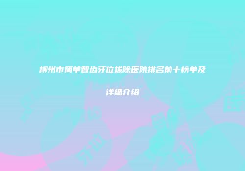 柳州市简单智齿牙位拔除医院排名前十榜单及详细介绍