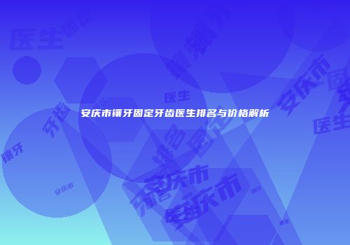 安庆市镶牙固定牙齿医生排名与价格解析