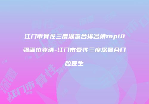 江门市骨性三度深覆合排名榜top10强哪位靠谱-江门市骨性三度深覆合口腔医生
