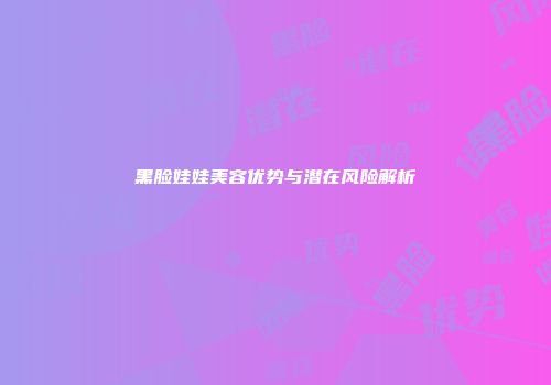 黑脸娃娃美容优势与潜在风险解析