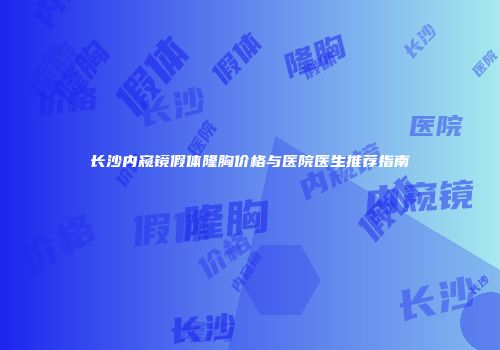 长沙内窥镜假体隆胸价格与医院医生推荐指南