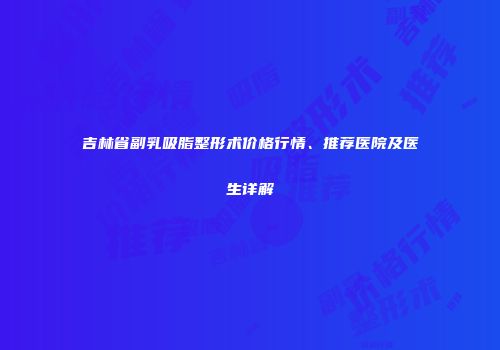 吉林省副乳吸脂整形术价格行情、推荐医院及医生详解