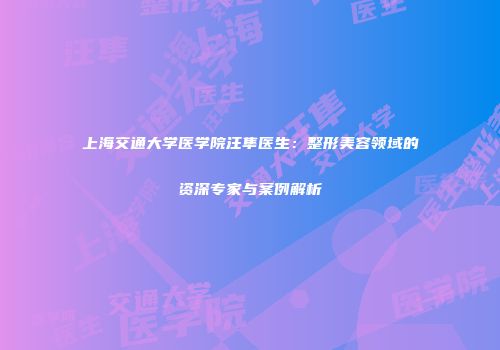 上海交通大学医学院汪隼医生：整形美容领域的资深专家与案例解析