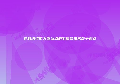 呼和浩特市大腿冰点脱毛医院排名前十盘点