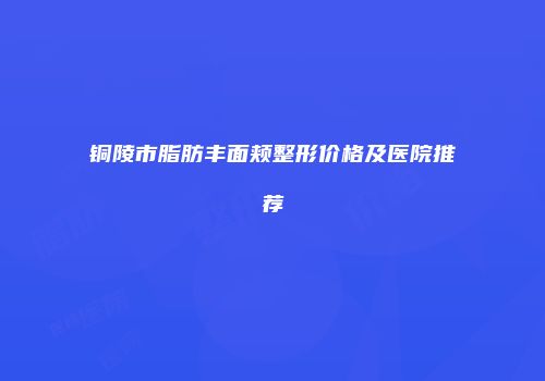 铜陵市脂肪丰面颊整形价格及医院推荐