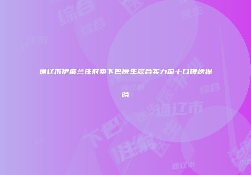 通辽市伊维兰注射垫下巴医生综合实力前十口碑榜揭晓