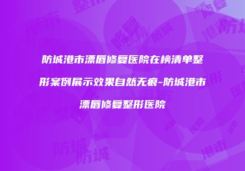防城港市漂唇修复医院在榜清单整形案例展示效果自然无痕-防城港市漂唇修复整形医院