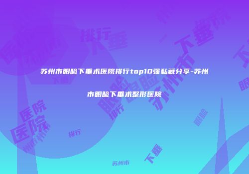 苏州市眼睑下垂术医院排行top10强私藏分享-苏州市眼睑下垂术整形医院